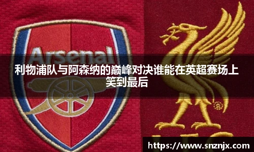 利物浦队与阿森纳的巅峰对决谁能在英超赛场上笑到最后